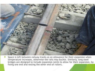 Space is left between railway tracks as an allowance for their expansion when
temperature increases, otherwise the rails may buckle. Similarly, long steel
bridges are designed to include expansion joints to allow for their expansion, by
fixing one end and resting the other end on rollers.
 