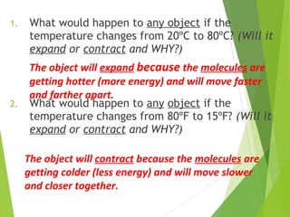 1. What would happen to any object if the
temperature changes from 20ºC to 80ºC? (Will it
expand or contract and WHY?)
2. What would happen to any object if the
temperature changes from 80ºF to 15ºF? (Will it
expand or contract and WHY?)
The object will expand because the molecules are
getting hotter (more energy) and will move faster
and farther apart.
The object will contract because the molecules are
getting colder (less energy) and will move slower
and closer together.
 