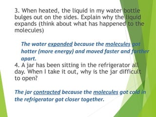3. When heated, the liquid in my water bottle
bulges out on the sides. Explain why the liquid
expands (think about what has happened to the
molecules)
4. A jar has been sitting in the refrigerator all
day. When I take it out, why is the jar difficult
to open?
The water expanded because the molecules got
hotter (more energy) and moved faster and farther
apart.
The jar contracted because the molecules got cold in
the refrigerator got closer together.
 