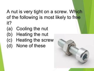 21
A nut is very tight on a screw. Which
of the following is most likely to free
it?
(a) Cooling the nut
(b) Heating the nut
(c) Heating the screw
(d) None of these
 