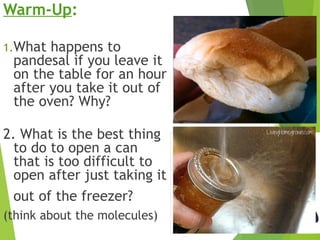 Warm-Up:
1.What happens to
pandesal if you leave it
on the table for an hour
after you take it out of
the oven? Why?
2. What is the best thing
to do to open a can
that is too difficult to
open after just taking it
out of the freezer?
(think about the molecules)
 