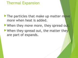 Thermal Expansion
The particles that make up matter move
more when heat is added.
When they move more, they spread out.
When they spread out, the matter they
are part of expands.
 