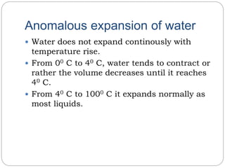 Anomalous expansion of water
 Water does not expand continously with
temperature rise.
 From 00 C to 40 C, water tends to contract or
rather the volume decreases until it reaches
40 C.
 From 40 C to 1000 C it expands normally as
most liquids.
 