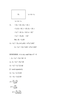 A1 = (L0 + ΔL ) (L0 + ΔL )
= L0 (L0 +ΔL ) + ΔL (L0 + ΔL )
= LO
2 + ΔL L0 + ΔL L0 + ΔL2
= LO
2 + 2L0ΔL + ΔL2
But; ΔL = L0Δθ
A1 = L0
2 + 2L0 (∝ L0Δθ) + ∝2L0
2 (Δθ)2
A1 = L0
2 + 2L0
2 ∝Δθ + ∝2L0
2 (Δθ)2
REMEMBER: ∝ is very small then ∝2 = 0
: . A1 = L0
2 + 2L0
2 Δθ + 0
i.e. A1 = L0
2 + 2L0
2 Δθ
A1 = L0
2 + L0
2 (2) Δβ
β = areal expansively
A1 = L0 + L0
2 β Δθ
A1 = A0 + A0 β Δθ
 