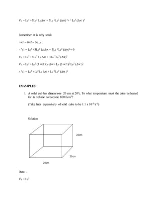 V1 = L0
3 +3L0
2 L0Δ∝ + 3L0
2L0
2 (Δ∝) 2+ 3 L0
3 (Δ∝ )3
Remember ∝ is very small
∴∝2 = 0∝5 = 0e.t.c
∴ V1 = L0
3 +3L0
2 L0 Δ∝ + 3L0
2L0
2 (Δ∝)2+ 0
V1 = L0
3 +3L0
2 L0 Δ∝ + 3L0
2L0
2 (Δ∝)2
V1 = L0
3 +L0
2 (3 ∝/1)L0 Δ∝+ L0 (3 ∝/1)2 L0
2 (Δ∝ )2
∴ V1 = L0
3 +L0
2 L0 Δ∝ + L0
2 L0
2 (Δ∝ )2
EXAMPLES:
1. A solid cub has dimensions 20 cm at 20ºc. To what temperature must the cube be heated
for its volume to become 800.0cm3?
(Take liner expansively of solid cube to be 1.1 x 10-5 k-1)
Solution
Data: -
V0 = L0
3
 