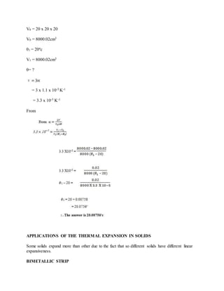 V0 = 20 x 20 x 20
V0 = 8000.02cm3
θ1 = 20ºc
V1 = 8000.02cm3
θ= ?
= 3 x 1.1 x 10-5 K-1
= 3.3 x 10-5 K-1
From
APPLICATIONS OF THE THERMAL EXPANSION IN SOLIDS
Some solids expand more than other due to the fact that so different solids have different linear
expansiveness.
BIMETALLIC STRIP
 
