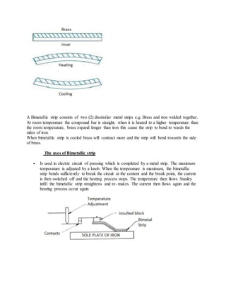 A Bimetallic strip consists of two (2) dissimilar metal strips e.g. Brass and iron welded together.
At room temperature the compound bar is straight, when it is heated to a higher temperature than
the room temperature, brass expand longer than iron this cause the strip to bend to wards the
sides of iron.
When bimetallic strip is cooled brass will contract more and the strip will bend towards the side
of brass.
The uses of Bimetallic strip
 Is used in electric circuit of pressing which is completed by a metal strip. The maximum
temperature is adjusted by a knob. When the temperature is maximum, the bimetallic
strip bends sufficiently to break the circuit at the content and the break point, the current
is then switched off and the heating process stops. The temperature then flows Stanley
infill the bimetallic strip straightens and re- makes. The current then flows again and the
hearing process occur again
 