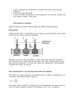  Is used in manufacturing the thermostats. It is found in hot water storage tanks and
refrigerators.
 Is used in the traffic light circuits
 Is used as bi-metallic thermometers to record temperature of in accessible structures such
as the engines of vehicles, marine ships
EXPANSIONS IN LIQUIDS
Liquids do expand when heated. Different liquids have different thermal expansions.
Demonstration
Consider the glass bulbs A, B and C filled to a short distance above the bulb with various liquids
as shown below in order to make fair comparison.
The liquids in the stems will rise by different amounts when heated at the same environment.
Since the liquids have no shapes, they take the shapes of the vessels. Therefore they don’t have
linear and areal expansiveness. They have only volume and expansiveness. When the liquids
are heated, their volume does increase.
THE CO-EFFICIENCY OF VOLUME EXPANSION OF LIQUIDS
The coefficient of volume expansion is the fractional increase in volume per temperature rise. It
is sometimes called apparent volume expansivity
NB: absolute volume expansivity of a liquid is the sum of the apparent with volume expansivity
and for the volume expansivity material of the containing vent i.e. Vab = γap material
 