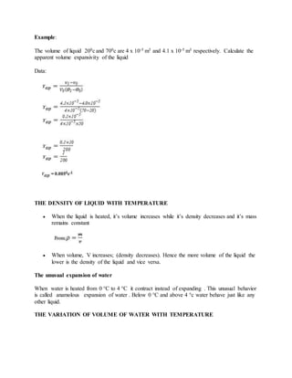 Example:
The volume of liquid 200c and 700c are 4 x 10-5 m3 and 4.1 x 10-5 m3 respectively. Calculate the
apparent volume expansivity of the liquid
Data:
THE DENSITY OF LIQUID WITH TEMPERATURE
 When the liquid is heated, it’s volume increases while it’s density decreases and it’s mass
remains constant
 When volume, V increases; (density decreases). Hence the more volume of the liquid the
lower is the density of the liquid and vice versa.
The unusual expansion of water
When water is heated from 0 °C to 4 °C it contract instead of expanding . This unusual behavior
is called anamolous expansion of water . Below 0 °C and above 4 °c water behave just like any
other liquid.
THE VARIATION OF VOLUME OF WATER WITH TEMPERATURE
 