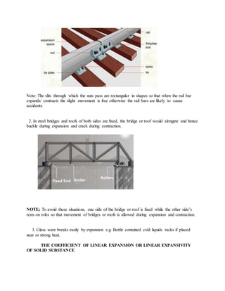 Note: The slits through which the nuts pass are rectangular in shapes so that when the rail bar
expands/ contracts the slight movement is free otherwise the rail bars are likely to cause
accidents.
2. In steel bridges and roofs of both sides are fixed, the bridge or roof would elongate and hence
buckle during expansion and crack during contraction.
NOTE; To avoid these situations, one side of the bridge or roof is fixed while the other side’s
rests on roles so that movement of bridges or roofs is allowed during expansion and contraction.
3. Glass ware breaks easily by expansion e.g. Bottle contained cold liquids racks if placed
near or strong heat.
THE COEFFICIENT OF LINEAR EXPANSION OR LINEAR EXPANSIVITY
OF SOLID SUBSTANCE
 