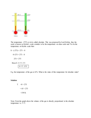 The temperature -273ºc or ok is called absolute. This was proposed by Lord Kelvin, thus the
scale is known as Kelvin’s scale consider to be the temperature on claus scale and T to be the
temperature on Kelvin scale then
0 – (-273) = 273 – 0
0+273 = 273 – 0
273 = 273
E.g. the temperature of the gas is 65ºc. What is the value of this temperature for absolute value?
Solution
T =θ + 273
= 65 + 273
=338 K
Note: From the graph above the volume of the gas is directly proportional to the absolute
temperature i.e. V T.
 