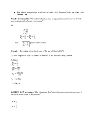  This relation was proposed by a French scientist called Jacques Charles and hence called
Charles Law.
Charles law states that “The volume of a fixed mass of a gas at constant pressure is directly
proportional to the absolute temperature”
i.e.
Example1. The volume of the fixed mass of the gas is 290cm3 at 200C
At what temperature will it’s volume be 340 cm3. If it’s pressure is kept constant.
Solution;
T2 =343.5 K
T2 = 70.5ºC
BOYLE’S LAW states that: “The volume of a fixed mass of a gas at constant temperature is
inversely proportional to the pressure”
 