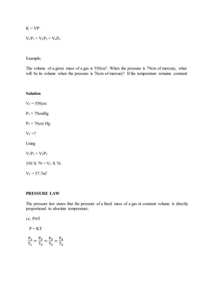 K = VP
V1P1 = V2P2 = VnPn
Example;
The volume of a given mass of a gas is 550cm3. When the pressure is 79cm of mercury, what
will be its volume when the pressure is 76cm of mercury? If the temperature remains constant
Solution
V1 = 550cm
P1 = 79cmHg
P2 = 76cm Hg
V2 =?
Using
V1P1 = V2P2
550 X 79 = V2 X 76
V2 = 57.7m3
PRESSURE LAW
The pressure law states that the pressure of a fixed mass of a gas at constant volume is directly
proportional to absolute temperature.
i.e. P∝T
P = KT
 