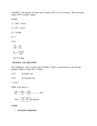 EXAMPLE: The pressure of a fixed mass of a gas at 200C is 78 m of mercury, find the pressure
of gas at 00C if constant volume.
Solution
T1 = 200C = 293 K
T2 = 00C = 273 K
P1 = 78 mHg
P2 =?
From
P2=72.7 mHg
GENERAL GAS EQUATION
The combination of the 3 gas laws that is Charles’s, Boyle’s and pressure law. Give the gas
equation divided by using only 2 of them
V∝ T (i) Charle’s law
P ∝T (ii) Pressure’s law
∴ V P∝ T
Which is the same as
CASES
1. At constant temperature
 