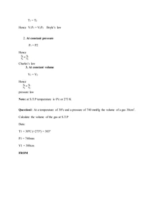 T1 = T2
Hence V1P1 = V2P2 Boyle’s law
2. At constant pressure
P1 = P2
Hence
Charles’s law
3. At constant volume
V1 = V2
Hence
pressure law
Note: at S.T.P temperature is 0ºc or 273 K
Question1: At a temperature of 30ºc and a pressure of 740 mmHg the volume of a gas 30cm3.
Calculate the volume of the gas at S.T.P
Data:
T1 = 30ºC (+273º) = 303º
P1 = 740mm
V1 = 300cm
FROM
 