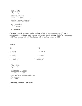 Question2: Sample of oxygen gas has a volume of 0.11m3 at a temperature of 120C and a
pressure of 8.1 x 104 Pascal while a sample of Nitrogen gas has a volume 0.18m3 at a temperature
of 220C and pressure 1.03 x 105Pa which gas will have a large volume at S.T.P
Solution
Q2 N2
V1 = 0.11 V2 = 0.18
T1 = 120C T2 = 22ºC
P1 = 8.1 X 104 P2 = 1.03 X105
∴ The large volume is 1.2 x 104m3
 