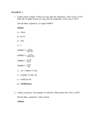 EXAMPLE: 1
1. Copper rod has a length of 40cm on a day when the temperature of the room is 22.30C.
What will its length become on a day when the temperature of the room is 30ºC?
Take the linear expansively of copper 0.000017
Solution
L0 = 40cm
θ0 = 22.3oC
θ1 = 30ºC
L1 =?
L1 – 40 = 0.000017 X 308
L1 = 0.000017 X 308 +40
L1 = 0.005236+40
L1 = 40.005236cm
2. A block of concrete 5.0m expands to 5.00412m. When heated from 25ºC to 100ºC.
Find the linear expansively of the concrete
Solution
 