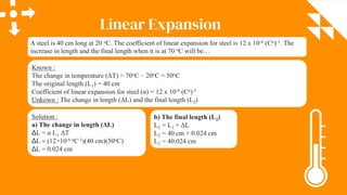 Linear Expansion
A steel is 40 cm long at 20 oC. The coefficient of linear expansion for steel is 12 x 10-6 (Co)-1. The
increase in length and the final length when it is at 70 oC will be…
Known :
The change in temperature (ΔT) = 70oC – 20oC = 50oC
The original length (L1) = 40 cm
Coefficient of linear expansion for steel (α) = 12 x 10-6 (Co)-1
Unkown : The change in length (ΔL) and the final length (L2)
Solution :
a) The change in length (ΔL)
ΔL = α L1 ΔT
ΔL = (12×10-6 oC-1)(40 cm)(50oC)
ΔL = 0.024 cm
b) The final length (L2)
L2 = L1 + ΔL
L2 = 40 cm + 0.024 cm
L2 = 40.024 cm
 