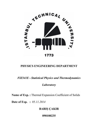 PHYSICS ENGINEERING DEPARTMENT
FIZ341E - Statistical Physics and Thermodynamics
Laboratory
Name of Exp. : Thermal Expansion Coefficient of Solids
Date of Exp. : 05.11.2014
BARIŞ ÇAKIR
090100235
 