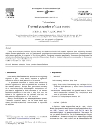 Technical note
Thermal expansion of slate wastes
M.E.M.C. Silva a
, A.E.C. Peres b,*
a
Centro Tecnológico de Minas Gerais, Avenida José Cândido da Silveira, 2000, 31170-000 Belo Horizonte, MG, Brazil
b
Universidade Federal de Minas Gerais, Rua Espirito Santo, 35/206, 30160-030 Belo Horizonte, MG, Brazil
Received 25 July 2005; accepted 11 October 2005
Available online 28 November 2005
Abstract
Among the technological routes for recycling mining and beneﬁciation slate wastes, thermal expansion seems particularly attractive,
yielding products adequate for use in civil construction, especially as pozzolanic material for cement manufacture. The present investi-
gation aims at analysing the properties of slate before and after the thermal expansion, searching for the reasons of expansion and the
variables that aﬀect the characteristics and properties of the products. Results of standard test procedures recommended by the construc-
tion industry are presented and discussed.
Ó 2005 Elsevier Ltd. All rights reserved.
Keywords: Slate waste processing; Thermal expansion; Industrial minerals
1. Introduction
Slate mining and beneﬁciation wastes are inadequately
disposed in piles. These wastes represent a signiﬁcant
amount of material with potential for utilisation.
The proposed alternative is treating this material by
thermal expansion to generate products for utilisation in
the cement industry. Studies were performed searching
for a correlation among mineralogical, petrographic and
geochemical properties of slate with those of the thermal
expansion products with the aim to shed light onto the
causes of the expansion and the variables that aﬀect the
characteristics and properties of the products.
Natural slate wastes do not possess pozzolanic activity.
Thermally expanded wastes, on the other hand, may
replace partially the Portland cement clinker as a pozzola-
nic additive.
2. Experimental
2.1. Materials
The following materials were used:
(i) grey slate wastes (from mining and cutting activities)
from the Slate Province of Minas Gerais (Grossi Sad
et al., 1998);
(ii) Portland cement clinker and gypsum, used in tests of
axial compression resistance for comparison with
slate as pozzolanic additive;
(iii) sand, for composing the mortar mix.
2.2. Thermal expansion
A literature review suggested the use of a rotary tubular
kiln in the thermal process of expansive clays and slates (San-
tos, 1992; Cinasita, 2001; Stalite, 2001; ESCSI, 2001). An
electrically heated kiln was manufactured. The option for
the electrically heated kiln for the laboratory experiments
was based on a better operation control, especially regarding
temperature, and a lower capital cost. At pilot and industrial
0892-6875/$ - see front matter Ó 2005 Elsevier Ltd. All rights reserved.
doi:10.1016/j.mineng.2005.10.008
*
Corresponding author. Tel.: +55 313 238 1717; fax: +55 313 238 1815.
E-mail address: aecperes@demet.ufmg.br (A.E.C. Peres).
This article is also available online at:
www.elsevier.com/locate/mineng
Minerals Engineering 19 (2006) 518–520
 