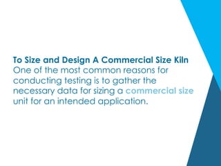 To Size and Design A Commercial Size Kiln
One of the most common reasons for
conducting testing is to gather the
necessary data for sizing a commercial size
unit for an intended application.
 