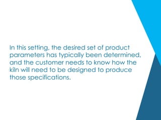 In this setting, the desired set of product
parameters has typically been determined,
and the customer needs to know how the
kiln will need to be designed to produce
those specifications.
 