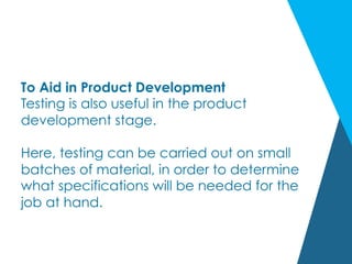 To Aid in Product Development
Testing is also useful in the product
development stage.
Here, testing can be carried out on small
batches of material, in order to determine
what specifications will be needed for the
job at hand.
 
