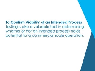 To Confirm Viability of an Intended Process
Testing is also a valuable tool in determining
whether or not an intended process holds
potential for a commercial scale operation.
 