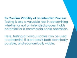 To Confirm Viability of an Intended Process
Testing is also a valuable tool in determining
whether or not an intended process holds
potential for a commercial scale operation.
Here, testing at various scales can be used
to determine if a process is both technically
possible, and economically viable.
 