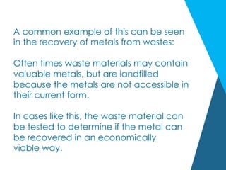A common example of this can be seen
in the recovery of metals from wastes:
Often times waste materials may contain
valuable metals, but are landfilled
because the metals are not accessible in
their current form.
In cases like this, the waste material can
be tested to determine if the metal can
be recovered in an economically
viable way.
 