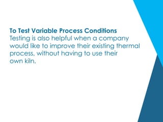 To Test Variable Process Conditions
Testing is also helpful when a company
would like to improve their existing thermal
process, without having to use their
own kiln.
 