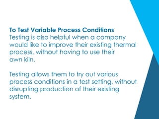 To Test Variable Process Conditions
Testing is also helpful when a company
would like to improve their existing thermal
process, without having to use their
own kiln.
Testing allows them to try out various
process conditions in a test setting, without
disrupting production of their existing
system.
 