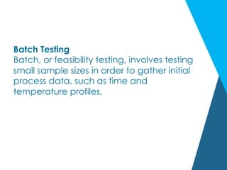 Batch Testing
Batch, or feasibility testing, involves testing
small sample sizes in order to gather initial
process data, such as time and
temperature profiles.
 
