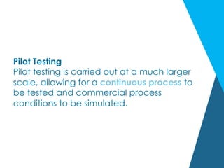 Pilot Testing
Pilot testing is carried out at a much larger
scale, allowing for a continuous process to
be tested and commercial process
conditions to be simulated.
 