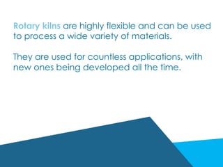 Rotary kilns are highly flexible and can be used
to process a wide variety of materials.
They are used for countless applications, with
new ones being developed all the time.
 