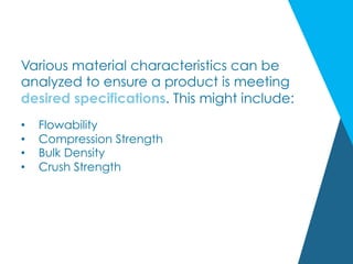 Various material characteristics can be
analyzed to ensure a product is meeting
desired specifications. This might include:
•  Flowability
•  Compression Strength
•  Bulk Density
•  Crush Strength
 