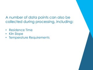 A number of data points can also be
collected during processing, including:
•  Residence Time
•  Kiln Slope
•  Temperature Requirements
 