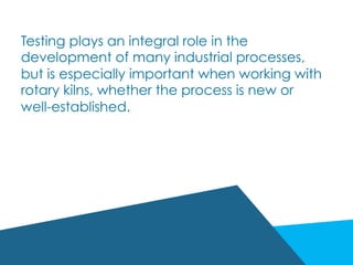 Testing plays an integral role in the
development of many industrial processes,
but is especially important when working with
rotary kilns, whether the process is new or
well-established.
 