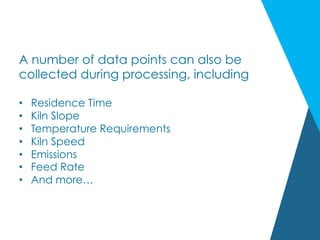 A number of data points can also be
collected during processing, including
•  Residence Time
•  Kiln Slope
•  Temperature Requirements
•  Kiln Speed
•  Emissions
•  Feed Rate
•  And more…
 