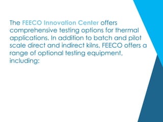 The FEECO Innovation Center offers
comprehensive testing options for thermal
applications. In addition to batch and pilot
scale direct and indirect kilns, FEECO offers a
range of optional testing equipment,
including:
 