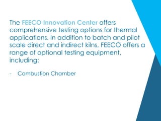 The FEECO Innovation Center offers
comprehensive testing options for thermal
applications. In addition to batch and pilot
scale direct and indirect kilns, FEECO offers a
range of optional testing equipment,
including:
-  Combustion Chamber
 