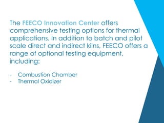 The FEECO Innovation Center offers
comprehensive testing options for thermal
applications. In addition to batch and pilot
scale direct and indirect kilns, FEECO offers a
range of optional testing equipment,
including:
-  Combustion Chamber
-  Thermal Oxidizer
 