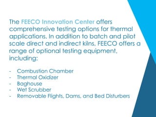 The FEECO Innovation Center offers
comprehensive testing options for thermal
applications. In addition to batch and pilot
scale direct and indirect kilns, FEECO offers a
range of optional testing equipment,
including:
-  Combustion Chamber
-  Thermal Oxidizer
-  Baghouse
-  Wet Scrubber
-  Removable Flights, Dams, and Bed Disturbers
 