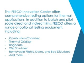 The FEECO Innovation Center offers
comprehensive testing options for thermal
applications. In addition to batch and pilot
scale direct and indirect kilns, FEECO offers a
range of optional testing equipment,
including:
-  Combustion Chamber
-  Thermal Oxidizer
-  Baghouse
-  Wet Scrubber
-  Removable Flights, Dams, and Bed Disturbers
-  And more…
 