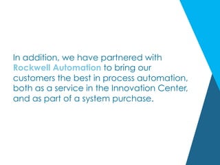 In addition, we have partnered with
Rockwell Automation to bring our
customers the best in process automation,
both as a service in the Innovation Center,
and as part of a system purchase.
 