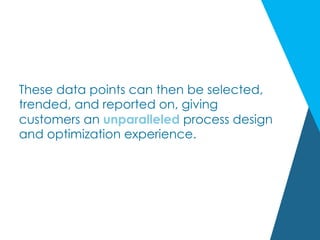 These data points can then be selected,
trended, and reported on, giving
customers an unparalleled process design
and optimization experience.
 
