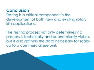 Conclusion
Testing is a critical component in the
development of both new and existing rotary
kiln applications.
The testing process not only determines if a
process is technically and economically viable,
but it also gathers the data necessary for scale-
up to a commercial size unit.
 