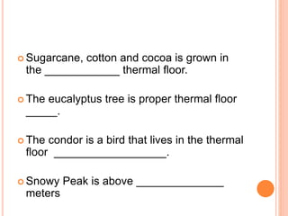  Sugarcane, cotton and cocoa is grown in
the ____________ thermal floor.
 The eucalyptus tree is proper thermal floor
_____.
 The condor is a bird that lives in the thermal
floor __________________.
 Snowy Peak is above ______________
meters
 