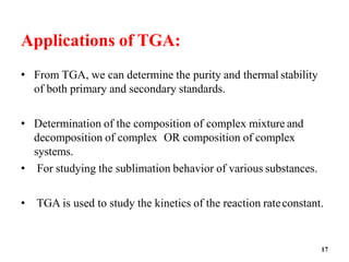 17
Applications of TGA:
• From TGA, we can determine the purity and thermal stability
of both primary and secondary standards.
• Determination of the composition of complex mixture and
decomposition of complex OR composition of complex
systems.
• For studying the sublimation behavior of various substances.
• TGA is used to study the kinetics of the reaction rateconstant.
 