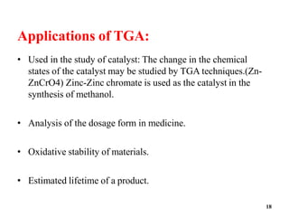 18
Applications of TGA:
• Used in the study of catalyst: The change in the chemical
states of the catalyst may be studied by TGA techniques.(Zn-
ZnCrO4) Zinc-Zinc chromate is used as the catalyst in the
synthesis of methanol.
• Analysis of the dosage form in medicine.
• Oxidative stability of materials.
• Estimated lifetime of a product.
 